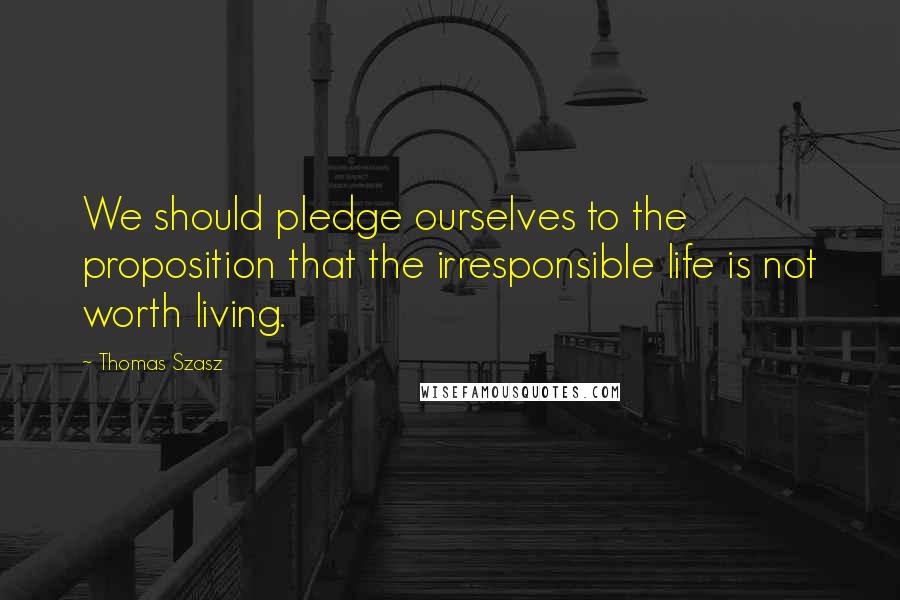 Thomas Szasz quotes: We should pledge ourselves to the proposition that the irresponsible life is not worth living.