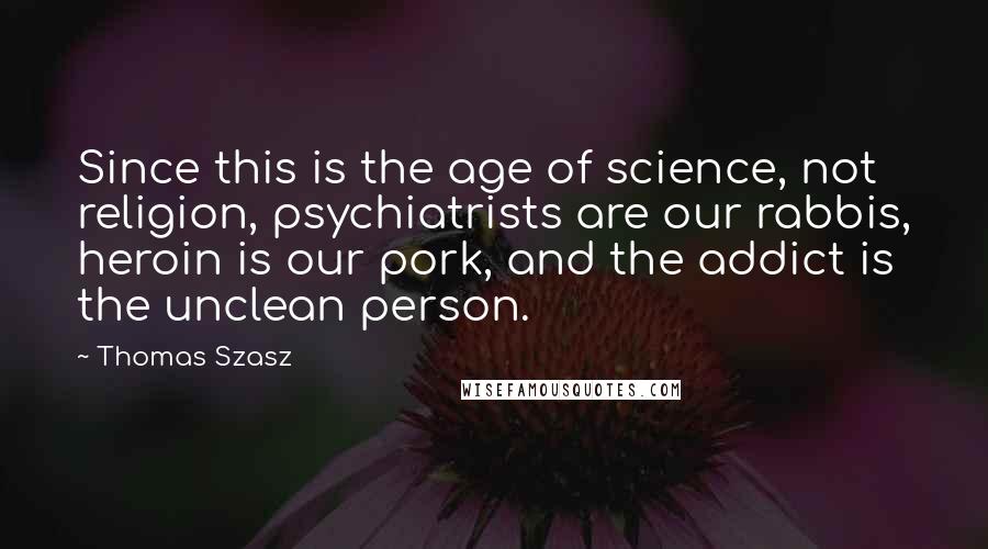 Thomas Szasz quotes: Since this is the age of science, not religion, psychiatrists are our rabbis, heroin is our pork, and the addict is the unclean person.