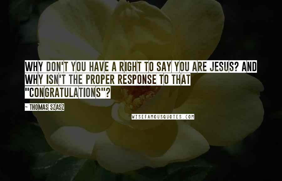 Thomas Szasz quotes: Why don't you have a right to say you are Jesus? And why isn't the proper response to that "congratulations"? Thomas Szasz quotes: Why don't you have a right to say you are Jesus? And why isn't the proper response to that "congratulations"?