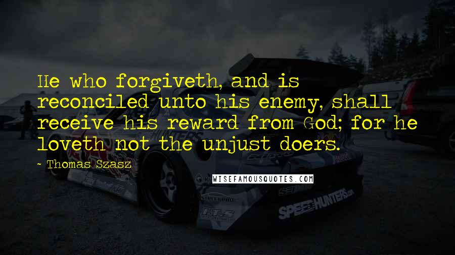 Thomas Szasz quotes: He who forgiveth, and is reconciled unto his enemy, shall receive his reward from God; for he loveth not the unjust doers. Thomas Szasz quotes: He who forgiveth, and is reconciled unto his enemy, shall receive his reward from God; for he loveth not the unjust doers.