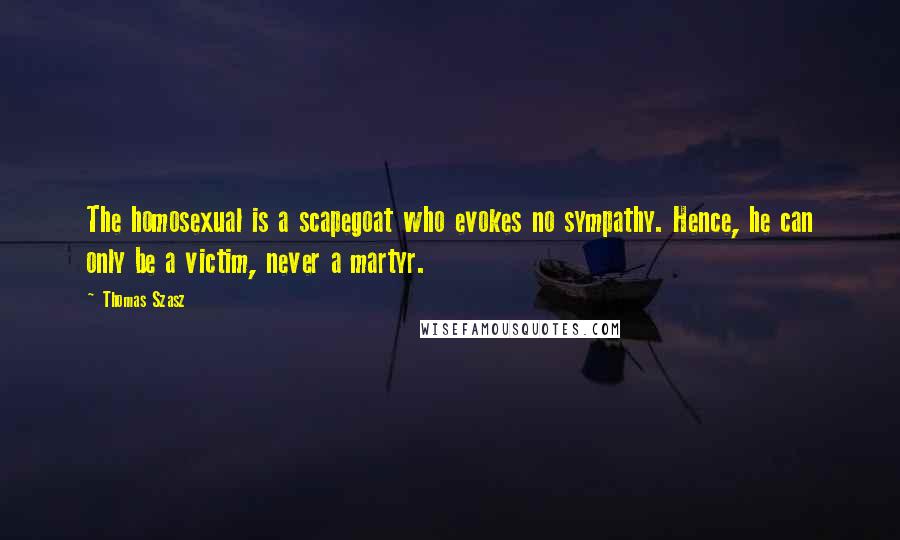 Thomas Szasz quotes: The homosexual is a scapegoat who evokes no sympathy. Hence, he can only be a victim, never a martyr. Thomas Szasz quotes: The homosexual is a scapegoat who evokes no sympathy. Hence, he can only be a victim, never a martyr.