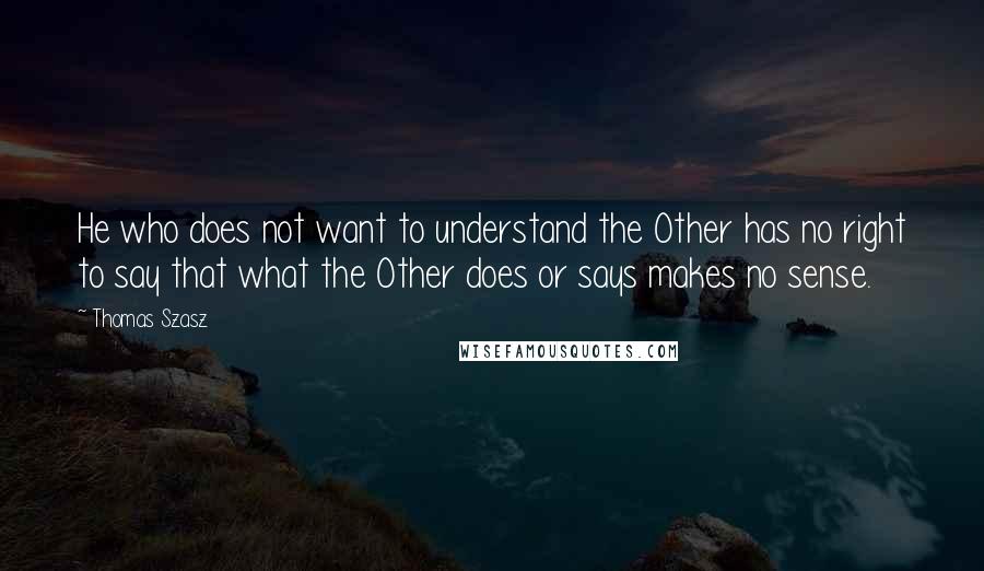 Thomas Szasz quotes: He who does not want to understand the Other has no right to say that what the Other does or says makes no sense. Thomas Szasz quotes: He who does not want to understand the Other has no right to say that what the Other does or says makes no sense.