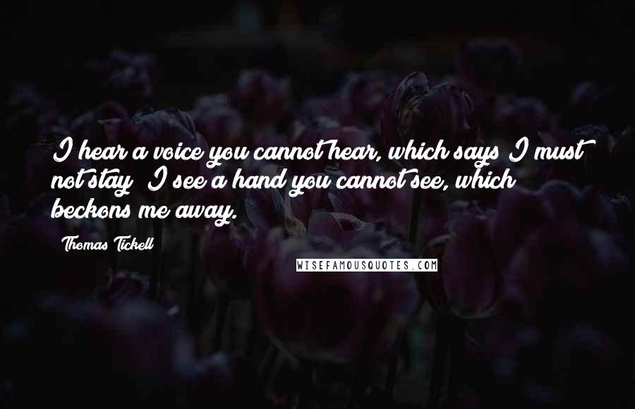 Thomas Tickell quotes: I hear a voice you cannot hear, which says I must not stay; I see a hand you cannot see, which beckons me away.