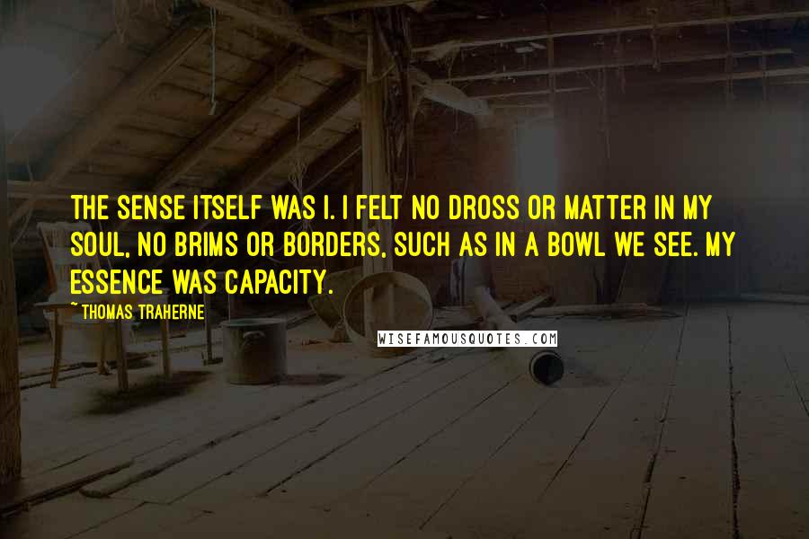 Thomas Traherne quotes: The sense itself was I. I felt no dross or matter in my soul, no brims or borders, such as in a bowl we see. My essence was capacity.