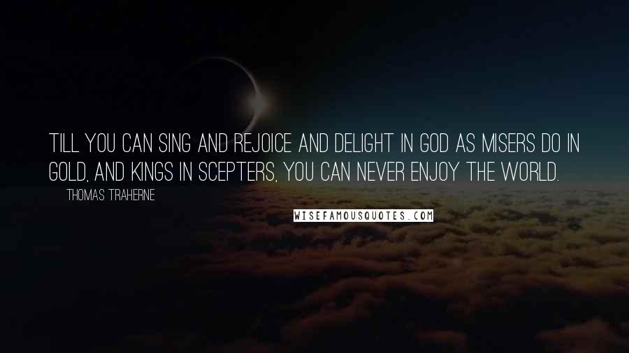 Thomas Traherne quotes: Till you can sing and rejoice and delight in God as misers do in gold, and kings in scepters, you can never enjoy the world.