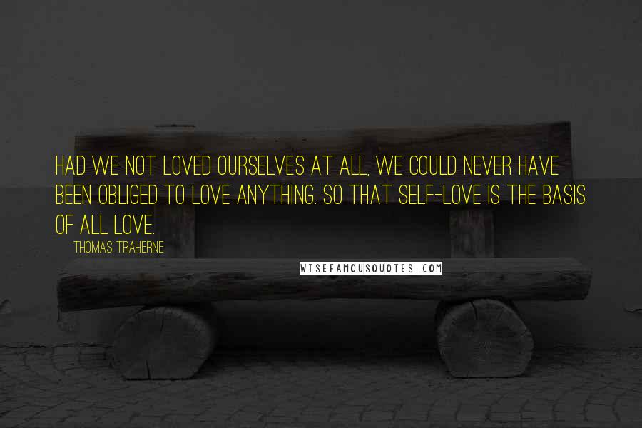 Thomas Traherne quotes: Had we not loved ourselves at all, we could never have been obliged to love anything. So that self-love is the basis of all love.