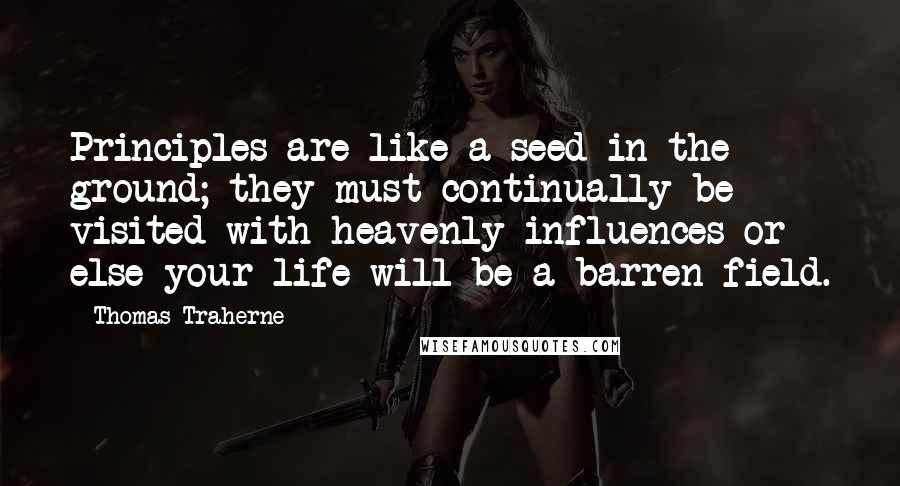 Thomas Traherne quotes: Principles are like a seed in the ground; they must continually be visited with heavenly influences or else your life will be a barren field.