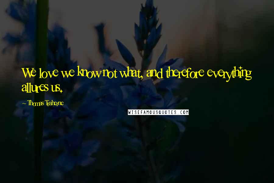 Thomas Traherne quotes: We love we know not what, and therefore everything allures us.