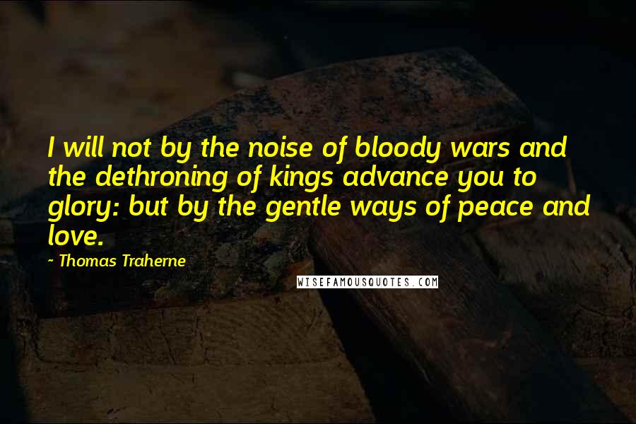 Thomas Traherne quotes: I will not by the noise of bloody wars and the dethroning of kings advance you to glory: but by the gentle ways of peace and love.