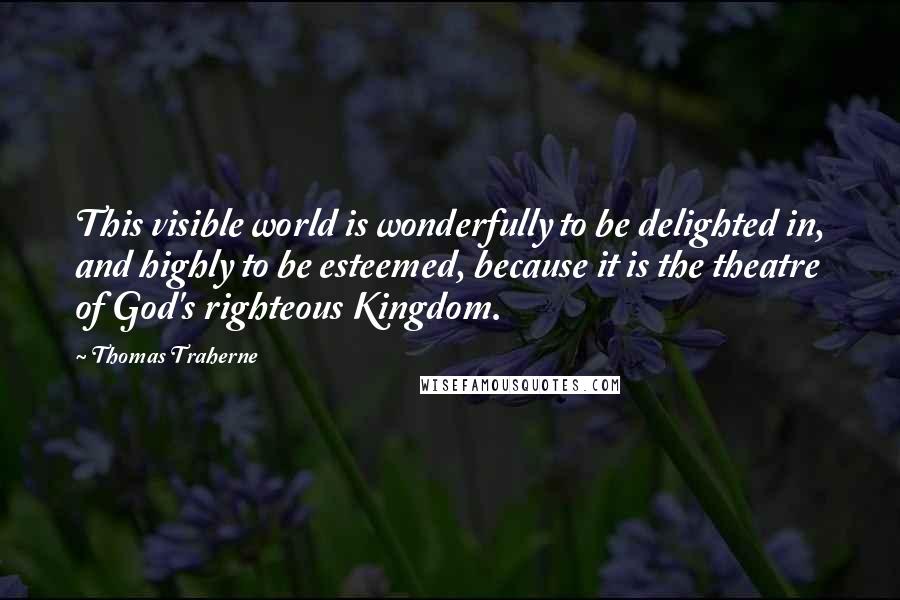 Thomas Traherne quotes: This visible world is wonderfully to be delighted in, and highly to be esteemed, because it is the theatre of God's righteous Kingdom.