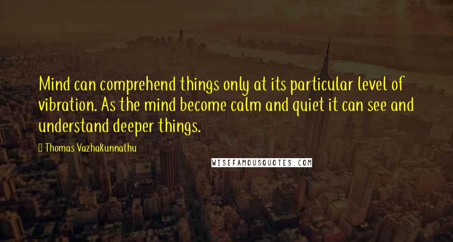 Thomas Vazhakunnathu quotes: Mind can comprehend things only at its particular level of vibration. As the mind become calm and quiet it can see and understand deeper things. Thomas Vazhakunnathu quotes: Mind can comprehend things only at its particular level of vibration. As the mind become calm and quiet it can see and understand deeper things.
