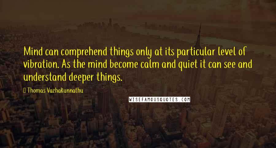 Thomas Vazhakunnathu quotes: Mind can comprehend things only at its particular level of vibration. As the mind become calm and quiet it can see and understand deeper things.