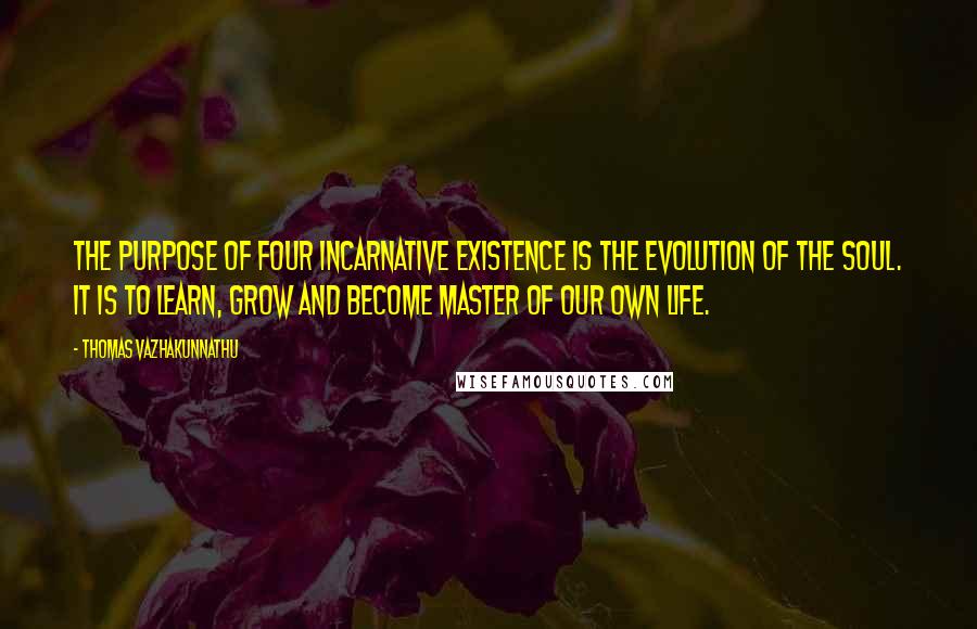Thomas Vazhakunnathu quotes: The purpose of four incarnative existence is the evolution of the soul. It is to learn, grow and become master of our own life. Thomas Vazhakunnathu quotes: The purpose of four incarnative existence is the evolution of the soul. It is to learn, grow and become master of our own life.