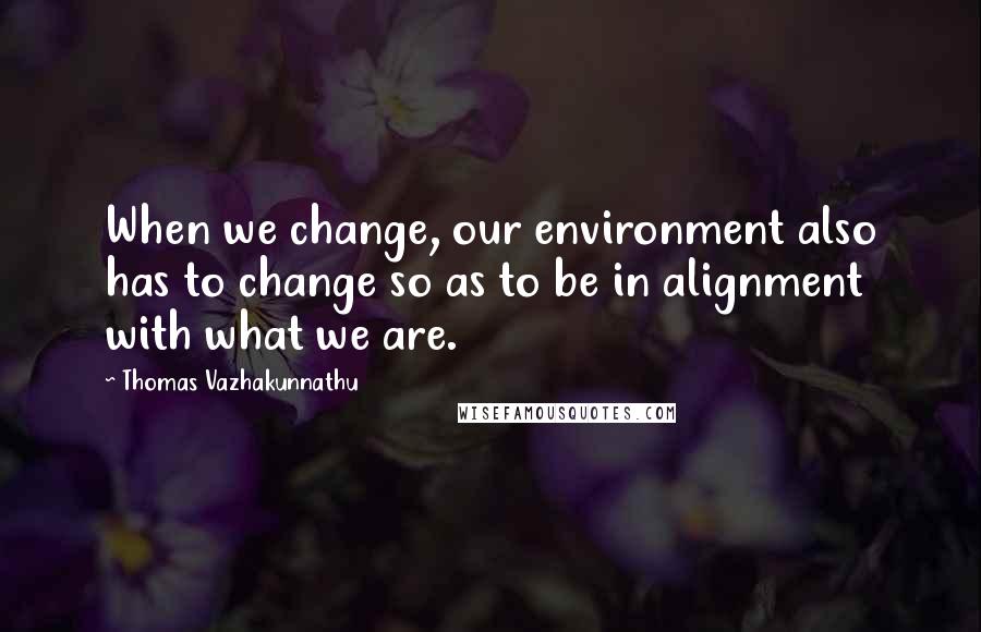 Thomas Vazhakunnathu quotes: When we change, our environment also has to change so as to be in alignment with what we are.