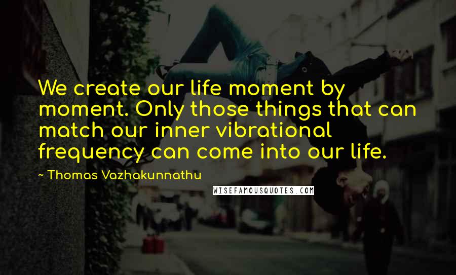 Thomas Vazhakunnathu quotes: We create our life moment by moment. Only those things that can match our inner vibrational frequency can come into our life. Thomas Vazhakunnathu quotes: We create our life moment by moment. Only those things that can match our inner vibrational frequency can come into our life.