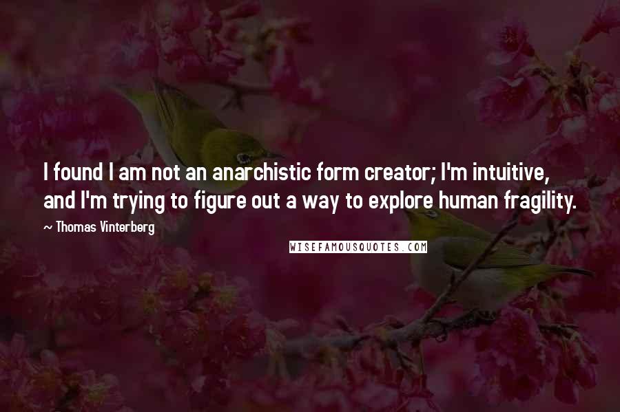 Thomas Vinterberg quotes: I found I am not an anarchistic form creator; I'm intuitive, and I'm trying to figure out a way to explore human fragility. Thomas Vinterberg quotes: I found I am not an anarchistic form creator; I'm intuitive, and I'm trying to figure out a way to explore human fragility.