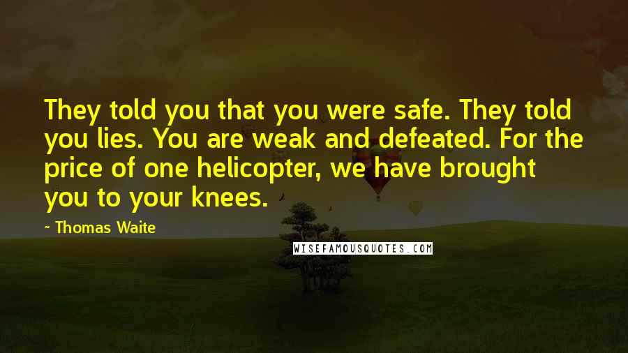 Thomas Waite quotes: They told you that you were safe. They told you lies. You are weak and defeated. For the price of one helicopter, we have brought you to your knees. Thomas Waite quotes: They told you that you were safe. They told you lies. You are weak and defeated. For the price of one helicopter, we have brought you to your knees.