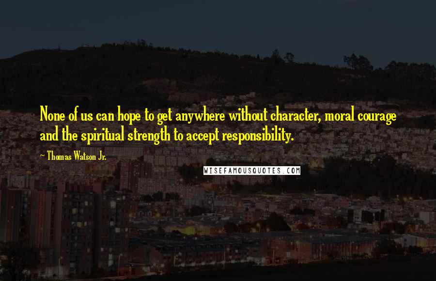 Thomas Watson Jr. quotes: None of us can hope to get anywhere without character, moral courage and the spiritual strength to accept responsibility.