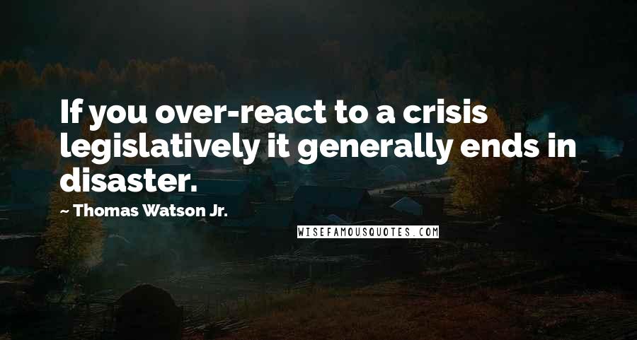 Thomas Watson Jr. quotes: If you over-react to a crisis legislatively it generally ends in disaster.