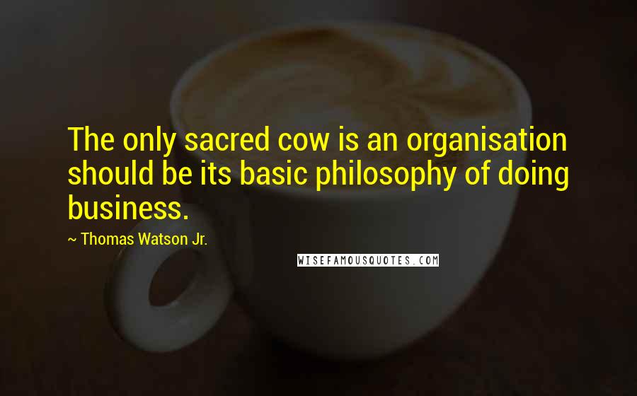 Thomas Watson Jr. quotes: The only sacred cow is an organisation should be its basic philosophy of doing business.