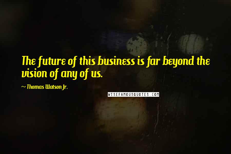 Thomas Watson Jr. quotes: The future of this business is far beyond the vision of any of us.