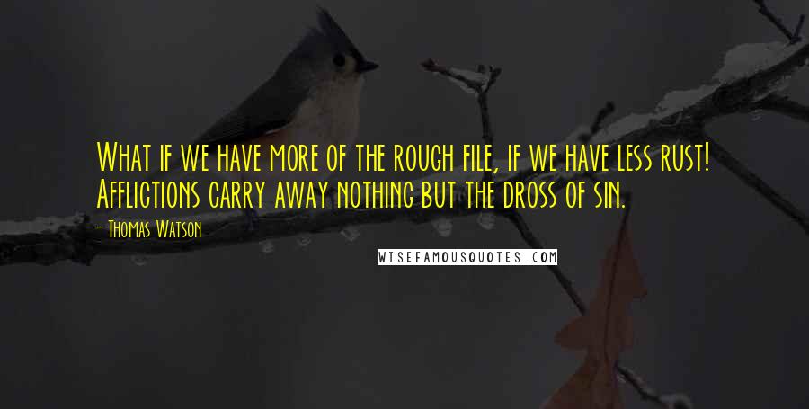 Thomas Watson quotes: What if we have more of the rough file, if we have less rust! Afflictions carry away nothing but the dross of sin.