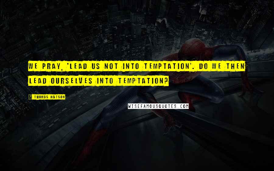 Thomas Watson quotes: We pray, 'lead us not into temptation'. Do we then lead ourselves into temptation?