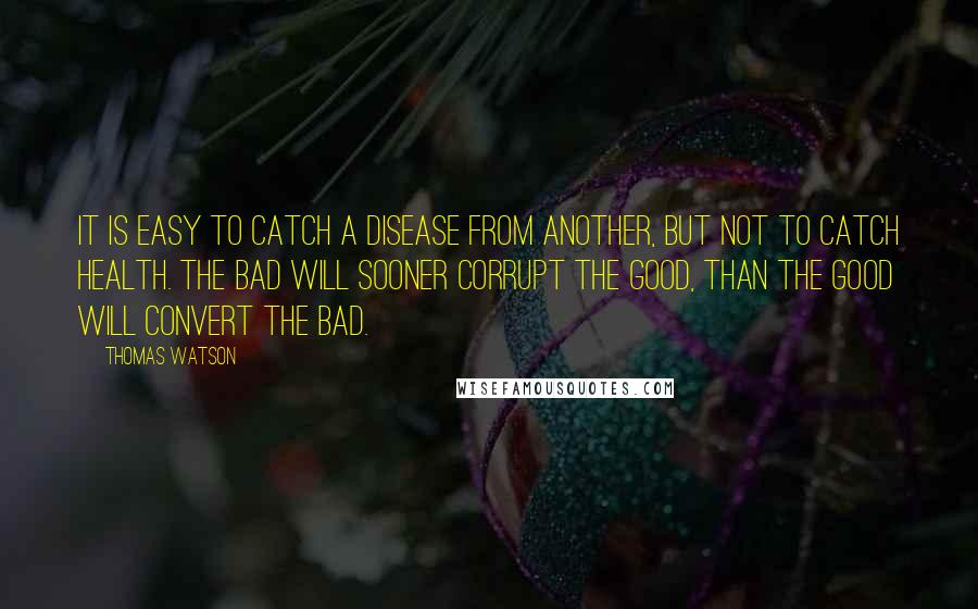 Thomas Watson quotes: It is easy to catch a disease from another, but not to catch health. The bad will sooner corrupt the good, than the good will convert the bad.