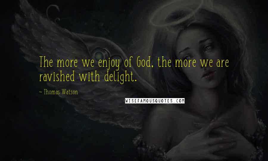 Thomas Watson quotes: The more we enjoy of God, the more we are ravished with delight.