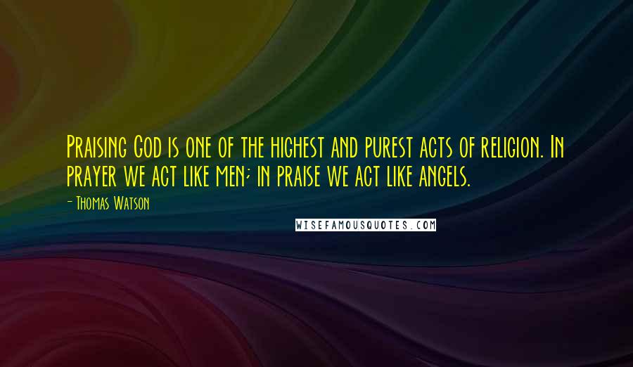 Thomas Watson quotes: Praising God is one of the highest and purest acts of religion. In prayer we act like men; in praise we act like angels.