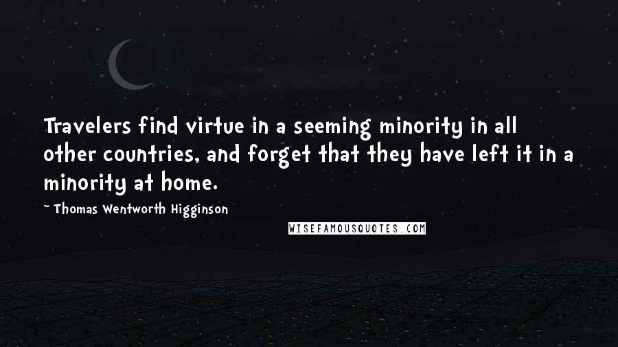 Thomas Wentworth Higginson quotes: Travelers find virtue in a seeming minority in all other countries, and forget that they have left it in a minority at home. Thomas Wentworth Higginson quotes: Travelers find virtue in a seeming minority in all other countries, and forget that they have left it in a minority at home.