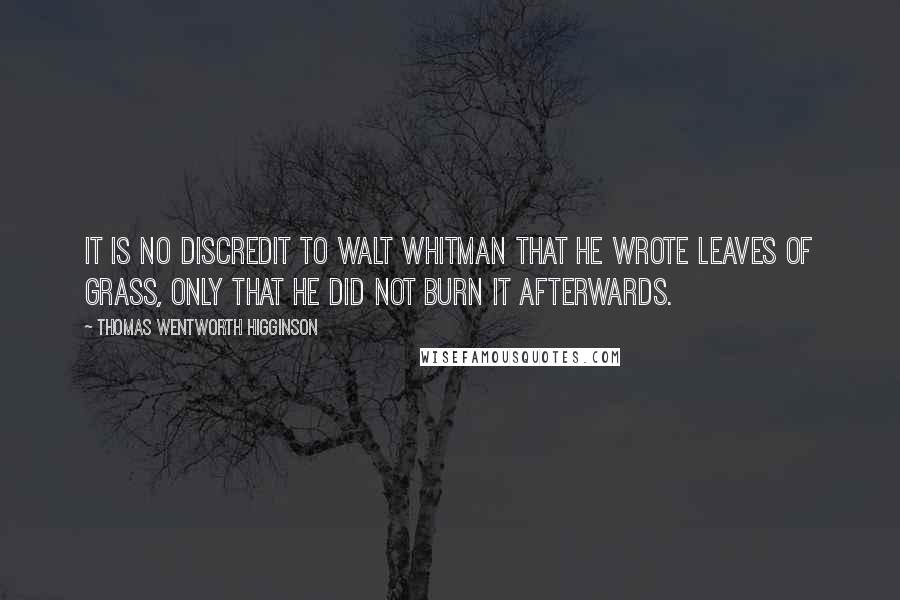 Thomas Wentworth Higginson quotes: It is no discredit to Walt Whitman that he wrote Leaves of Grass, only that he did not burn it afterwards. Thomas Wentworth Higginson quotes: It is no discredit to Walt Whitman that he wrote Leaves of Grass, only that he did not burn it afterwards.