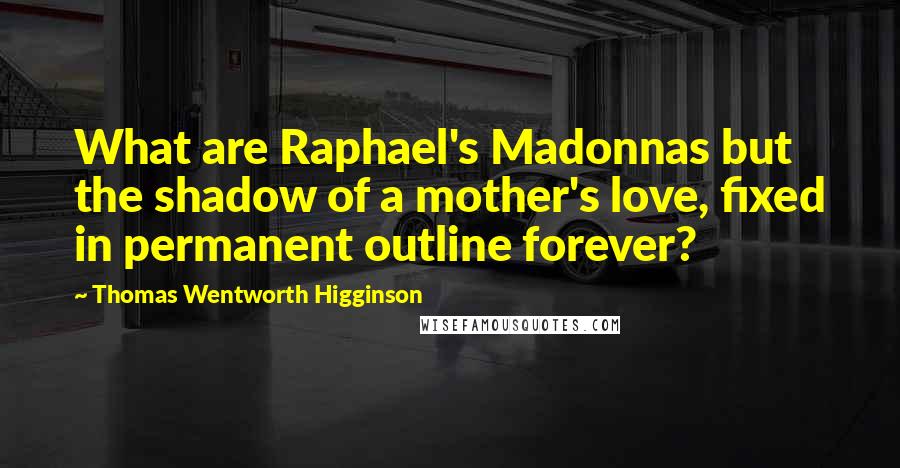 Thomas Wentworth Higginson quotes: What are Raphael's Madonnas but the shadow of a mother's love, fixed in permanent outline forever?