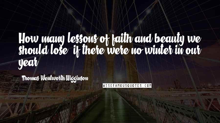 Thomas Wentworth Higginson quotes: How many lessons of faith and beauty we should lose, if there were no winter in our year!