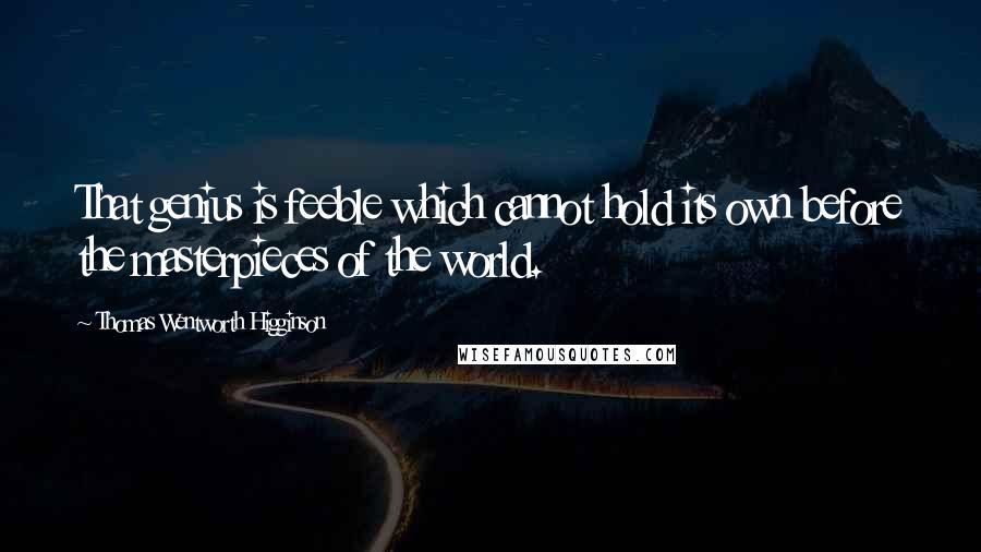 Thomas Wentworth Higginson quotes: That genius is feeble which cannot hold its own before the masterpieces of the world.