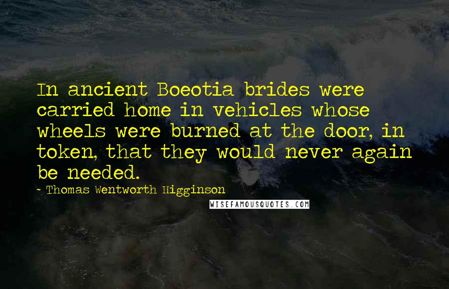 Thomas Wentworth Higginson quotes: In ancient Boeotia brides were carried home in vehicles whose wheels were burned at the door, in token, that they would never again be needed.