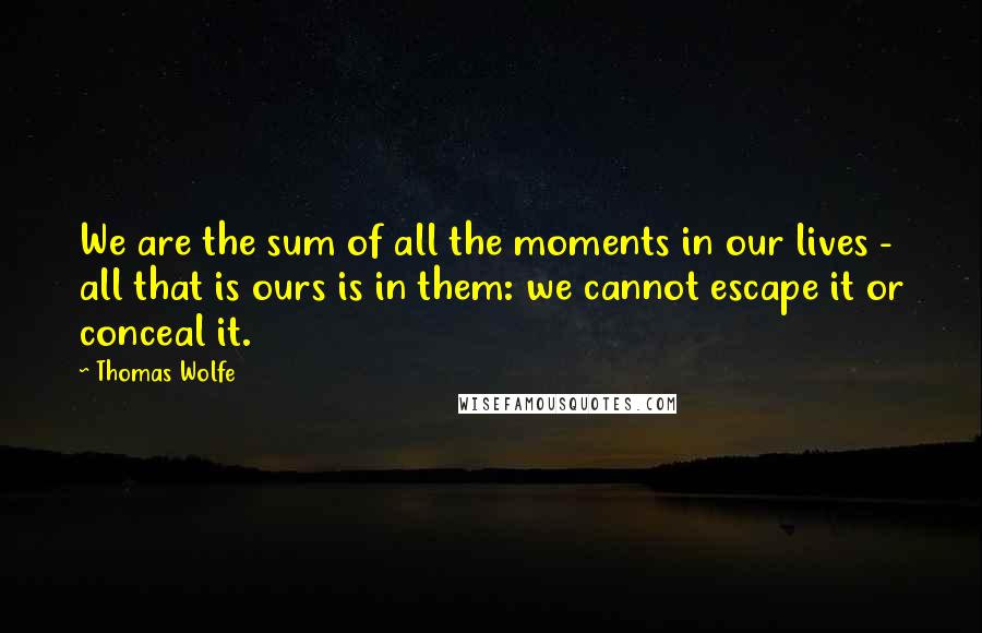 Thomas Wolfe quotes: We are the sum of all the moments in our lives - all that is ours is in them: we cannot escape it or conceal it.