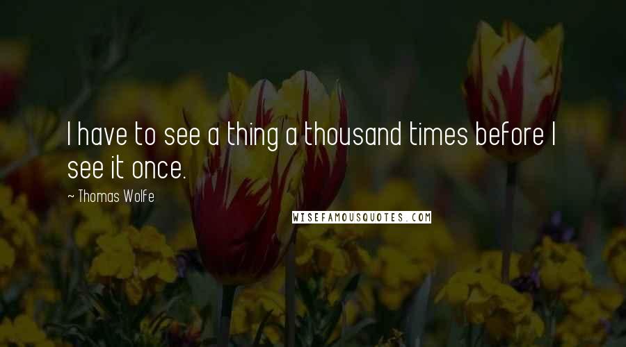 Thomas Wolfe quotes: I have to see a thing a thousand times before I see it once.