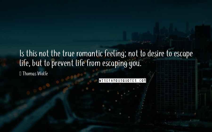 Thomas Wolfe quotes: Is this not the true romantic feeling; not to desire to escape life, but to prevent life from escaping you.
