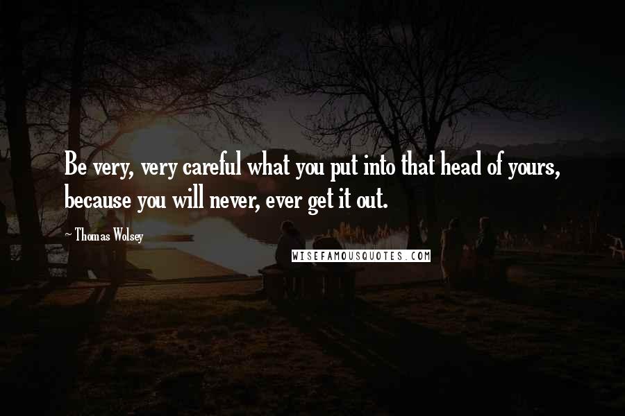 Thomas Wolsey quotes: Be very, very careful what you put into that head of yours, because you will never, ever get it out.