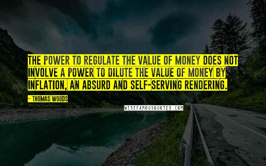 Thomas Woods quotes: The power to regulate the value of money does not involve a power to dilute the value of money by inflation, an absurd and self-serving rendering. Thomas Woods quotes: The power to regulate the value of money does not involve a power to dilute the value of money by inflation, an absurd and self-serving rendering.