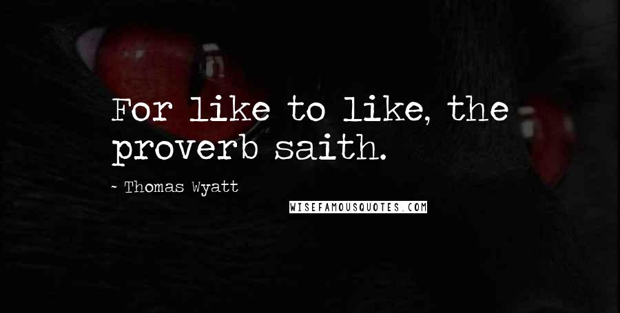 Thomas Wyatt quotes: For like to like, the proverb saith.