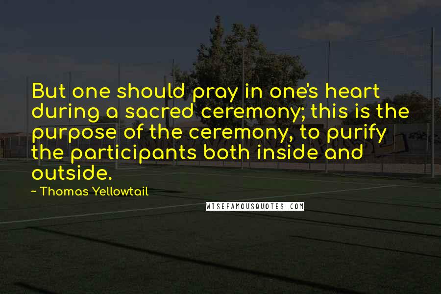 Thomas Yellowtail quotes: But one should pray in one's heart during a sacred ceremony; this is the purpose of the ceremony, to purify the participants both inside and outside.