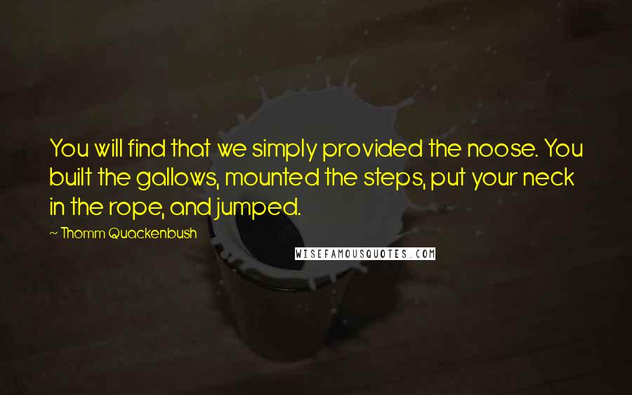 Thomm Quackenbush quotes: You will find that we simply provided the noose. You built the gallows, mounted the steps, put your neck in the rope, and jumped. Thomm Quackenbush quotes: You will find that we simply provided the noose. You built the gallows, mounted the steps, put your neck in the rope, and jumped.