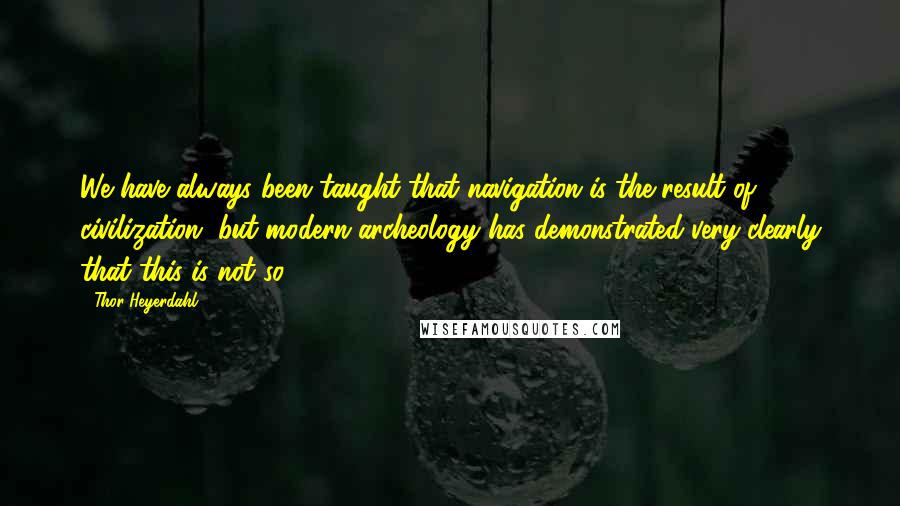 Thor Heyerdahl quotes: We have always been taught that navigation is the result of civilization, but modern archeology has demonstrated very clearly that this is not so.