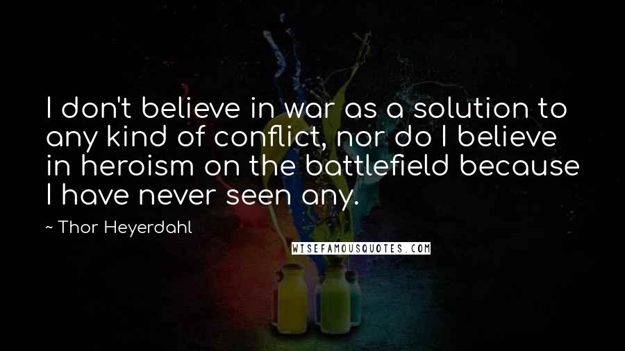 Thor Heyerdahl quotes: I don't believe in war as a solution to any kind of conflict, nor do I believe in heroism on the battlefield because I have never seen any.