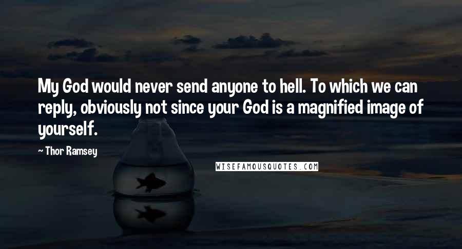 Thor Ramsey quotes: My God would never send anyone to hell. To which we can reply, obviously not since your God is a magnified image of yourself. Thor Ramsey quotes: My God would never send anyone to hell. To which we can reply, obviously not since your God is a magnified image of yourself.