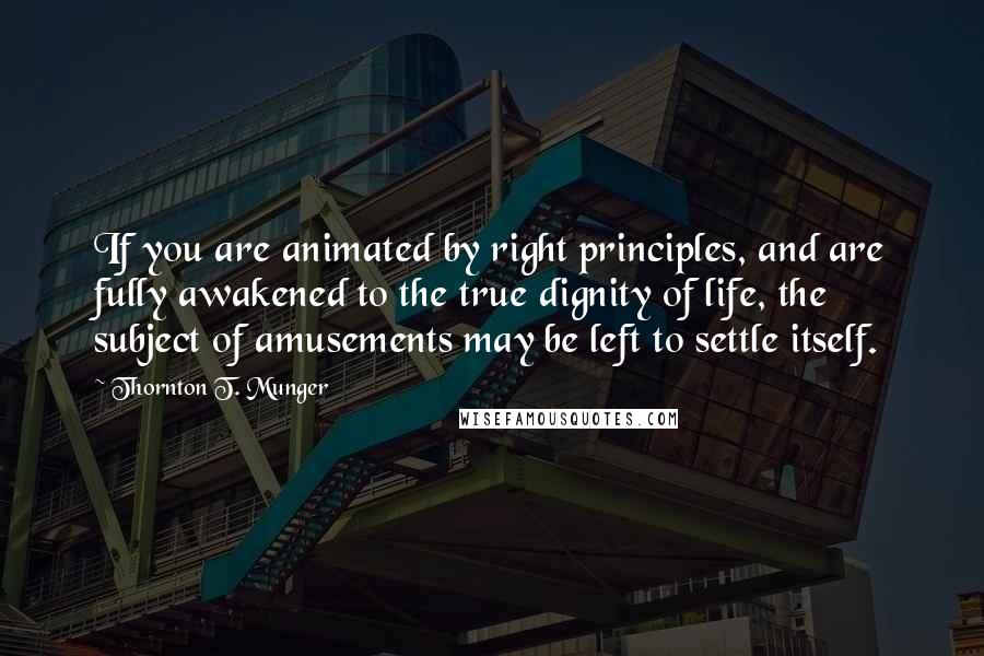 Thornton T. Munger quotes: If you are animated by right principles, and are fully awakened to the true dignity of life, the subject of amusements may be left to settle itself.