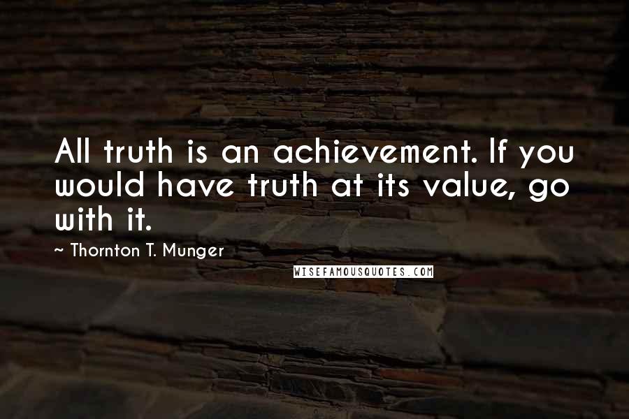 Thornton T. Munger quotes: All truth is an achievement. If you would have truth at its value, go with it.