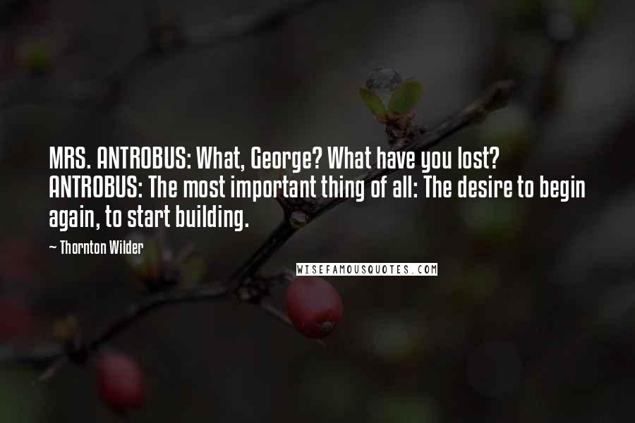 Thornton Wilder quotes: MRS. ANTROBUS: What, George? What have you lost? ANTROBUS: The most important thing of all: The desire to begin again, to start building.